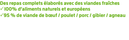 Des repas complets élaborés avec des viandes fraîches  100% d’aliments naturels et européens 95 % de viande de bœuf / poulet / porc / gibier / agneau  Sans colorants artificiels ni conservateurs ni gluten  Haute teneur en collagène, phosphore et calcium  Riche en vitamines et minéraux