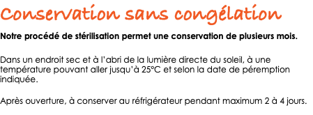Conservation sans congélation Notre procédé de stérilisation permet une conservation de plusieurs mois. Dans un endroit sec et à l’abri de la lumière directe du soleil, à une température pouvant aller jusqu’à 25°C et selon la date de péremption indiquée. Après ouverture, à conserver au réfrigérateur pendant maximum 2 à 4 jours. 