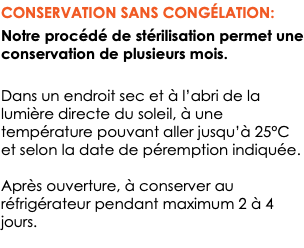 CONSERVATION SANS CONGÉLATION: Notre procédé de stérilisation permet une conservation de plusieurs mois. Dans un endroit sec et à l’abri de la lumière directe du soleil, à une température pouvant aller jusqu’à 25°C et selon la date de péremption indiquée. Après ouverture, à conserver au réfrigérateur pendant maximum 2 à 4 jours. 