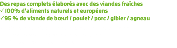Des repas complets élaborés avec des viandes fraîches  100% d’aliments naturels et européens 95 % de viande de bœuf / poulet / porc / gibier / agneau  Sans colorants artificiels ni conservateurs ni gluten  Haute teneur en collagène, phosphore et calcium  Riche en vitamines et minéraux