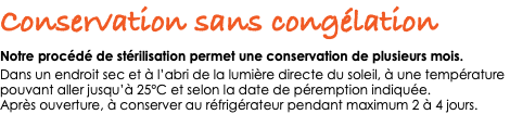 Conservation sans congélation Notre procédé de stérilisation permet une conservation de plusieurs mois. Dans un endroit sec et à l’abri de la lumière directe du soleil, à une température pouvant aller jusqu’à 25°C et selon la date de péremption indiquée. Après ouverture, à conserver au réfrigérateur pendant maximum 2 à 4 jours. 