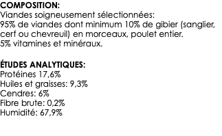 COMPOSITION: Viandes soigneusement sélectionnées: 95% de viandes dont minimum 10% de gibier (sanglier, cerf ou chevreuil) en morceaux, poulet entier. 5% vitamines et minéraux. ÉTUDES ANALYTIQUES: Protéines 17,6% Huiles et graisses: 9,3% Cendres: 6% Fibre brute: 0,2% Humidité: 67,9% 